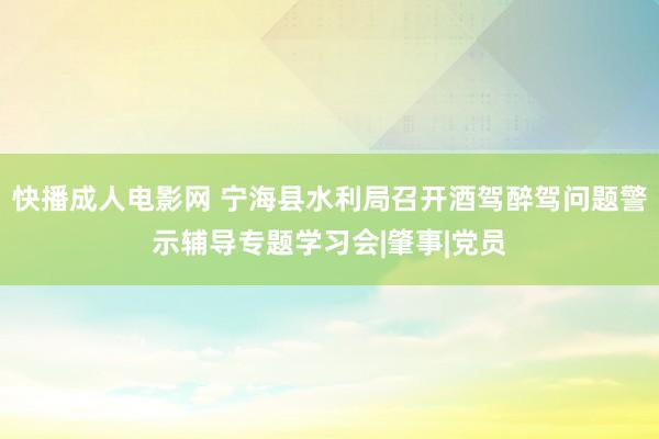 快播成人电影网 宁海县水利局召开酒驾醉驾问题警示辅导专题学习会|肇事|党员