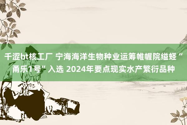 千涩bt核工厂 宁海海洋生物种业运筹帷幄院缢蛏“甬乐1号”入选 2024年要点现实水产繁衍品种