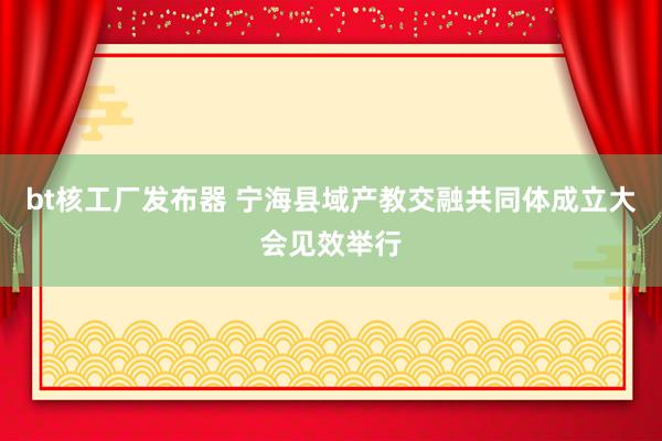 bt核工厂发布器 宁海县域产教交融共同体成立大会见效举行