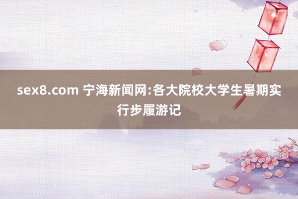 sex8.com 宁海新闻网:各大院校大学生暑期实行步履游记