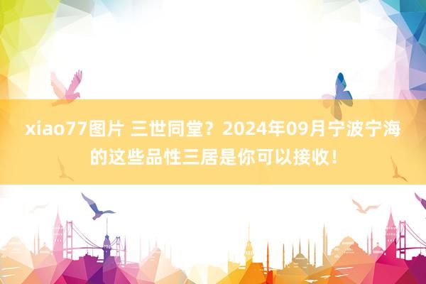 xiao77图片 三世同堂？2024年09月宁波宁海的这些品性三居是你可以接收！